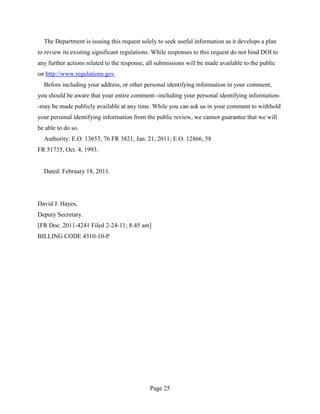 The Department is issuing this request solely to seek useful information as it develops a plan
to review its existing significant regulations. While responses to this request do not bind DOI to
any further actions related to the response, all submissions will be made available to the public
on http://www.regulations.gov.
  Before including your address, or other personal identifying information in your comment,
you should be aware that your entire comment--including your personal identifying information-
-may be made publicly available at any time. While you can ask us in your comment to withhold
your personal identifying information from the public review, we cannot guarantee that we will
be able to do so.
  Authority: E.O. 13653, 76 FR 3821, Jan. 21, 2011; E.O. 12866, 58
FR 51735, Oct. 4, 1993.


  Dated: February 18, 2011.




David J. Hayes,
Deputy Secretary.
[FR Doc. 2011-4241 Filed 2-24-11; 8:45 am]
BILLING CODE 4310-10-P




                                             Page 25
 