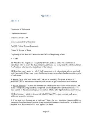 Appendix II

318 DM 8



Department of the Interior

Departmental Manual

Effective Date: 5/14/98

Series: Administrative Procedure

Part 318: Federal Register Documents

Chapter 8: Review of Rules

Originating Office: Executive Secretariat and Office of Regulatory Affairs

318 DM 8

8.1 What does this chapter do? This chapter provides guidance for the periodic review of
Department rules to ensure that they are needed, up to date and easily understood. In this chapter,
"you" refers to a bureau in the Department of the Interior.

8.2 How often must I review my rules? Each bureau must review its existing rules on a cyclical
basis. Secretarial Officers must ensure that bureau reviews are conducted and approve the results
of each review.

A. Review Cycle. You must review each CFR part at least every five years. A bureau or
Secretarial Officer may establish more frequent reviews or special reviews of selected rules.

B. Review Schedule. You must develop a review schedule that provides for review of each CFR
part at some point during each five-year period. You must update this schedule annually. You
must identify in the semiannual agenda (see Section 2.8) those CFR parts that you are reviewing.

8.3 How long may I take to review an individual CFR part? You must complete each review
within one year of its inception.

A. If you need more than one year to review a CFR part that has a significant economic effect on
a substantial number of small entities, then you must publish a notice to that effect in the Federal
Register. Your Secretarial Officer must approve the notice.


                                              Page 26
 