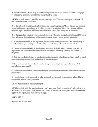 B. Your Secretarial Officer may extend the completion date of the review under this paragraph
by one year at a time for a total of not more than five years.

8.4 What criteria should I consider when reviewing a rule? When reviewing an existing CFR
part, consider the factors below.

A. Is the rule well organized, clearly written, and visually appealing? Does the rule use minimal
jargon and as many visual aids (e.g., tables or charts) as possible? Does each section address
only one topic? Are items within each section listed rather than strung out as narrative?

B. Is the regulation required by law or made necessary by some compelling public need? If so, is
there a feasible alternative that will achieve the same result without using a regulation?

C. What are the benefits of the regulation, and do these outweigh its costs? Did you develop a
cost/benefit analysis when you published the rule and, if so, is the analysis still valid?

D. Are there inconsistencies or duplications with other Federal, State, tribal, or local laws or
regulations that can be resolved in the regulation without adversely affecting the Federal
program?

E. Does the regulation (either by itself or in conjunction with other Federal, State, tribal, or local
regulations) impose an excessive burden on small business?

F. Have statutory or other authorities authorizing or requiring the program been repealed,
amended, or superseded?

G. Have economic or other conditions changed, requiring amendments to fee schedules or other
provisions?

H. Have industry, environmental, or other standards upon which the regulation is based been
changed or become clearly outdated?

I. Have Administration policies changed?

8.5 What do I do with the results of my review? You must detail the results of each review in a
written report. The report must address the criteria in section 8.4. After your Secretarial Officer
approves the report, you must send us a copy.

5/14/98 #3212

Replaces 12/26/85 #2663




                                               Page 27
 