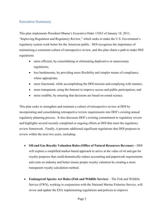 Executive Summary


This plan implements President Obama’s Executive Order 13563 of January 18, 2011,
“Improving Regulation and Regulatory Review,” which seeks to make the U.S. Government’s
regulatory system work better for the American public. DOI recognizes the importance of
maintaining a consistent culture of retrospective review, and this plan charts a path to make DOI
regulations:
           more efficient, by consolidating or eliminating duplicative or unnecessary
           regulations;
           less burdensome, by providing more flexibility and simpler means of compliance,
           where appropriate;
           more functional, while accomplishing the DOI mission and complying with statutes;
           more transparent, using the Internet to improve access and public participation; and
           more credible, by ensuring that decisions are based on sound science.


This plan seeks to strengthen and maintain a culture of retrospective review at DOI by
incorporating and consolidating retrospective review requirements into DOI’s existing annual
regulatory planning process. It also discusses DOI’s existing commitment to regulatory review
and highlights several recently completed or ongoing efforts at DOI that meet the regulatory
review framework. Finally, it presents additional significant regulations that DOI proposes to
review within the next two years, including:


       Oil and Gas Royalty Valuation Rules (Office of Natural Resources Revenue) – DOI
       will explore a simplified market-based approach to arrive at the value of oil and gas for
       royalty purposes that could dramatically reduce accounting and paperwork requirements
       and costs on industry and better ensure proper royalty valuation by creating a more
       transparent royalty calculation method.


       Endangered Species Act Rules (Fish and Wildlife Service) – The Fish and Wildlife
       Service (FWS), working in conjunction with the National Marine Fisheries Service, will
       revise and update the ESA implementing regulations and policies to improve

                                               Page 3
 