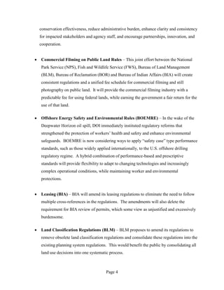 conservation effectiveness, reduce administrative burden, enhance clarity and consistency
for impacted stakeholders and agency staff, and encourage partnerships, innovation, and
cooperation.


Commercial Filming on Public Land Rules – This joint effort between the National
Park Service (NPS), Fish and Wildlife Service (FWS), Bureau of Land Management
(BLM), Bureau of Reclamation (BOR) and Bureau of Indian Affairs (BIA) will create
consistent regulations and a unified fee schedule for commercial filming and still
photography on public land. It will provide the commercial filming industry with a
predictable fee for using federal lands, while earning the government a fair return for the
use of that land.

Offshore Energy Safety and Environmental Rules (BOEMRE) – In the wake of the
Deepwater Horizon oil spill, DOI immediately instituted regulatory reforms that
strengthened the protection of workers’ health and safety and enhance environmental
safeguards. BOEMRE is now considering ways to apply “safety case” type performance
standards, such as those widely applied internationally, to the U.S. offshore drilling
regulatory regime. A hybrid combination of performance-based and prescriptive
standards will provide flexibility to adapt to changing technologies and increasingly
complex operational conditions, while maintaining worker and environmental
protections.


Leasing (BIA) – BIA will amend its leasing regulations to eliminate the need to follow
multiple cross-references in the regulations. The amendments will also delete the
requirement for BIA review of permits, which some view as unjustified and excessively
burdensome.

Land Classification Regulations (BLM) – BLM proposes to amend its regulations to
remove obsolete land classification regulations and consolidate these regulations into the
existing planning system regulations. This would benefit the public by consolidating all
land use decisions into one systematic process.



                                      Page 4
 