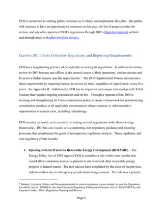 DOI is committed to seeking public comment as it refines and implements this plan. The public
will continue to have an opportunity to comment on this plan, the list of proposed rules for
review, and any other aspects of DOI’s regulations through DOI’s Open Government website
and through email at RegReview@ios.doi.gov.




Current DOI Efforts to Review Regulatory and Reporting Requirements


DOI has a longstanding practice of periodically reviewing its regulations. In addition to routine
review by DOI bureaus and offices in the normal course of their operations, various statutes and
Executive Orders impose specific requirements.1 The DOI Departmental Manual incorporates
these requirements by requiring bureaus to review all rules, regardless of significance, every five
years. See Appendix II. Additionally, DOI has an important and unique relationship with Tribal
Nations that requires ongoing consultation and review. Through a separate effort, DOI is
revising and strengthening its Tribal consultation policy to create a framework for synchronizing
consultation practices in all applicable circumstances where statutory or Administrative
opportunities to consult exist, including rulemakings.


DOI recently reviewed, or is currently reviewing, several regulations under these existing
frameworks. DOI has also issued, or is completing, non-regulatory guidance and planning
processes that complement the goals of retrospective regulatory analysis. These regulatory and
non-regulatory efforts include:


        Opening Federal Waters to Renewable Energy Development (BOEMRE) – The
        Energy Policy Act of 2005 required DOI to complete a rule within nine months that
        would allow companies to receive permits to site wind and other renewable energy
        projects in federal waters. The rule had not been completed by the close of the previous
        Administration due to interagency jurisdictional disagreements. The rule was a priority


1
 Statutes, Executive Orders, and Memoranda related to current regulatory review include, in part: the Regulatory
Flexibility Act of 1980 (RFA), the Small Business Regulatory Enforcement Fairness Act of 1996 (SBREFA), and
Executive Order 12866 - Regulatory Planning and Review.

                                                     Page 5
 