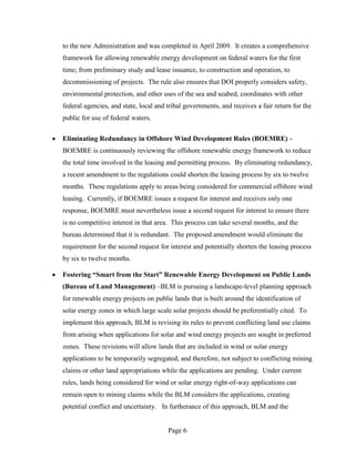 to the new Administration and was completed in April 2009. It creates a comprehensive
framework for allowing renewable energy development on federal waters for the first
time; from preliminary study and lease issuance, to construction and operation, to
decommissioning of projects. The rule also ensures that DOI properly considers safety,
environmental protection, and other uses of the sea and seabed, coordinates with other
federal agencies, and state, local and tribal governments, and receives a fair return for the
public for use of federal waters.

Eliminating Redundancy in Offshore Wind Development Rules (BOEMRE) –
BOEMRE is continuously reviewing the offshore renewable energy framework to reduce
the total time involved in the leasing and permitting process. By eliminating redundancy,
a recent amendment to the regulations could shorten the leasing process by six to twelve
months. These regulations apply to areas being considered for commercial offshore wind
leasing. Currently, if BOEMRE issues a request for interest and receives only one
response, BOEMRE must nevertheless issue a second request for interest to ensure there
is no competitive interest in that area. This process can take several months, and the
bureau determined that it is redundant. The proposed amendment would eliminate the
requirement for the second request for interest and potentially shorten the leasing process
by six to twelve months.

Fostering “Smart from the Start” Renewable Energy Development on Public Lands
(Bureau of Land Management) –BLM is pursuing a landscape-level planning approach
for renewable energy projects on public lands that is built around the identification of
solar energy zones in which large scale solar projects should be preferentially cited. To
implement this approach, BLM is revising its rules to prevent conflicting land use claims
from arising when applications for solar and wind energy projects are sought in preferred
zones. These revisions will allow lands that are included in wind or solar energy
applications to be temporarily segregated, and therefore, not subject to conflicting mining
claims or other land appropriations while the applications are pending. Under current
rules, lands being considered for wind or solar energy right-of-way applications can
remain open to mining claims while the BLM considers the applications, creating
potential conflict and uncertainty. In furtherance of this approach, BLM and the


                                       Page 6
 