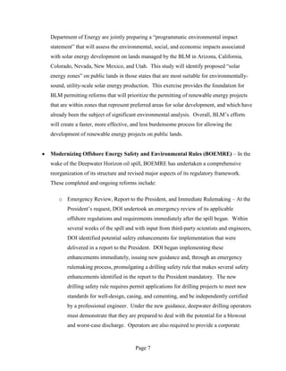 Department of Energy are jointly preparing a “programmatic environmental impact
statement” that will assess the environmental, social, and economic impacts associated
with solar energy development on lands managed by the BLM in Arizona, California,
Colorado, Nevada, New Mexico, and Utah. This study will identify proposed “solar
energy zones” on public lands in those states that are most suitable for environmentally-
sound, utility-scale solar energy production. This exercise provides the foundation for
BLM permitting reforms that will prioritize the permitting of renewable energy projects
that are within zones that represent preferred areas for solar development, and which have
already been the subject of significant environmental analysis. Overall, BLM’s efforts
will create a faster, more effective, and less burdensome process for allowing the
development of renewable energy projects on public lands.


Modernizing Offshore Energy Safety and Environmental Rules (BOEMRE) – In the
wake of the Deepwater Horizon oil spill, BOEMRE has undertaken a comprehensive
reorganization of its structure and revised major aspects of its regulatory framework.
These completed and ongoing reforms include:

   o Emergency Review, Report to the President, and Immediate Rulemaking – At the
       President’s request, DOI undertook an emergency review of its applicable
       offshore regulations and requirements immediately after the spill began. Within
       several weeks of the spill and with input from third-party scientists and engineers,
       DOI identified potential safety enhancements for implementation that were
       delivered in a report to the President. DOI began implementing these
       enhancements immediately, issuing new guidance and, through an emergency
       rulemaking process, promulgating a drilling safety rule that makes several safety
       enhancements identified in the report to the President mandatory. The new
       drilling safety rule requires permit applications for drilling projects to meet new
       standards for well-design, casing, and cementing, and be independently certified
       by a professional engineer. Under the new guidance, deepwater drilling operators
       must demonstrate that they are prepared to deal with the potential for a blowout
       and worst-case discharge. Operators are also required to provide a corporate



                                      Page 7
 