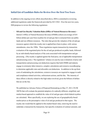 Initial List of Candidate Rules for Review Over the Next Two Years


In addition to the ongoing review efforts described above, DOI is committed to reviewing
additional regulations under the framework provided by EO 13563. Over the next two years,
DOI proposes to review the following regulations:


   ·   Oil and Gas Royalty Valuation Rules (Office of Natural Resources Revenue) –
       Interior’s Office of Natural Resources Revenue (ONRR) collects an average of $10
       billion dollars per year from royalties for oil and gas that is extracted from our public
       lands and our offshore resources. The rules that govern the valuation of the oil and gas
       resources against which the royalty rate is applied have been in place, with various
       amendments, since the 1980s. These regulations require transaction-by-transaction
       evaluation of the negotiated price for the oil and gas produced on public lands, followed
       by an individually-based analysis of the costs associated with transportation and gas
       processing. (The royalty is applied against the final price, net of applicable transportation
       and processing costs.) The regulations’ reliance on case-by-case evaluations of price and
       transportation and processing cost deductions requires that both ONRR and industry
       engage in extremely labor-intensive, complex calculations and extensive recordkeeping
       to determine applicable rates and allowable cost deductions. In addition to the up-front
       costs of undertaking the calculations, extensive resources are required to engage in audit
       and compliance-related activities, enforcement actions, and the like. The intensity of
       these efforts is directly related to the high stakes involved, given the billions of dollars
       that are on the line.


       We published an Advance Notice of Proposed Rulemaking on May 27, 2011 (76 FR
       30878) that will evaluate the potential adoption of a radically different, simplified, and
       market-based approach to establish the value of oil and gas upon which federal royalties
       are calculated. More specifically, we are exploring the use of geographically-based
       market prices as the presumptive value of oil and gas produced in that region. The
       royalty rate would then be applied to this market-based value, removing the need to
       undertake a transaction-by-transaction, fact-specific evaluation of contract amounts, and


                                              Page 10
 
