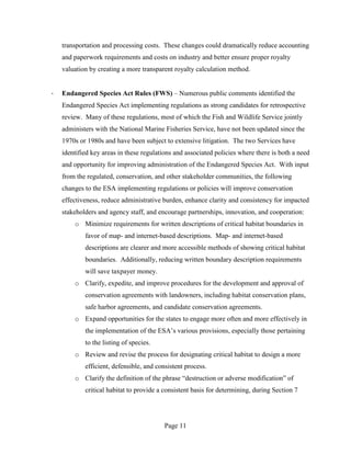 transportation and processing costs. These changes could dramatically reduce accounting
    and paperwork requirements and costs on industry and better ensure proper royalty
    valuation by creating a more transparent royalty calculation method.


·   Endangered Species Act Rules (FWS) – Numerous public comments identified the
    Endangered Species Act implementing regulations as strong candidates for retrospective
    review. Many of these regulations, most of which the Fish and Wildlife Service jointly
    administers with the National Marine Fisheries Service, have not been updated since the
    1970s or 1980s and have been subject to extensive litigation. The two Services have
    identified key areas in these regulations and associated policies where there is both a need
    and opportunity for improving administration of the Endangered Species Act. With input
    from the regulated, conservation, and other stakeholder communities, the following
    changes to the ESA implementing regulations or policies will improve conservation
    effectiveness, reduce administrative burden, enhance clarity and consistency for impacted
    stakeholders and agency staff, and encourage partnerships, innovation, and cooperation:
        o Minimize requirements for written descriptions of critical habitat boundaries in
            favor of map- and internet-based descriptions. Map- and internet-based
            descriptions are clearer and more accessible methods of showing critical habitat
            boundaries. Additionally, reducing written boundary description requirements
            will save taxpayer money.
        o Clarify, expedite, and improve procedures for the development and approval of
            conservation agreements with landowners, including habitat conservation plans,
            safe harbor agreements, and candidate conservation agreements.
        o Expand opportunities for the states to engage more often and more effectively in
            the implementation of the ESA’s various provisions, especially those pertaining
            to the listing of species.
        o Review and revise the process for designating critical habitat to design a more
            efficient, defensible, and consistent process.
        o Clarify the definition of the phrase “destruction or adverse modification” of
            critical habitat to provide a consistent basis for determining, during Section 7




                                          Page 11
 