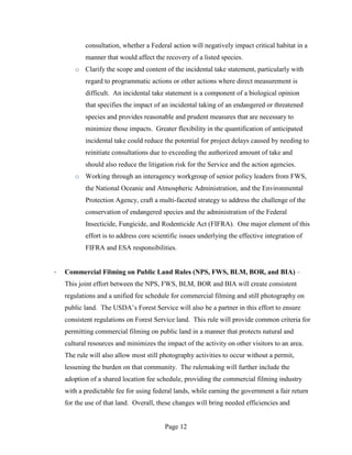 consultation, whether a Federal action will negatively impact critical habitat in a
           manner that would affect the recovery of a listed species.
       o Clarify the scope and content of the incidental take statement, particularly with
           regard to programmatic actions or other actions where direct measurement is
           difficult. An incidental take statement is a component of a biological opinion
           that specifies the impact of an incidental taking of an endangered or threatened
           species and provides reasonable and prudent measures that are necessary to
           minimize those impacts. Greater flexibility in the quantification of anticipated
           incidental take could reduce the potential for project delays caused by needing to
           reinitiate consultations due to exceeding the authorized amount of take and
           should also reduce the litigation risk for the Service and the action agencies.
       o Working through an interagency workgroup of senior policy leaders from FWS,
           the National Oceanic and Atmospheric Administration, and the Environmental
           Protection Agency, craft a multi-faceted strategy to address the challenge of the
           conservation of endangered species and the administration of the Federal
           Insecticide, Fungicide, and Rodenticide Act (FIFRA). One major element of this
           effort is to address core scientific issues underlying the effective integration of
           FIFRA and ESA responsibilities.


·   Commercial Filming on Public Land Rules (NPS, FWS, BLM, BOR, and BIA) –
    This joint effort between the NPS, FWS, BLM, BOR and BIA will create consistent
    regulations and a unified fee schedule for commercial filming and still photography on
    public land. The USDA’s Forest Service will also be a partner in this effort to ensure
    consistent regulations on Forest Service land. This rule will provide common criteria for
    permitting commercial filming on public land in a manner that protects natural and
    cultural resources and minimizes the impact of the activity on other visitors to an area.
    The rule will also allow most still photography activities to occur without a permit,
    lessening the burden on that community. The rulemaking will further include the
    adoption of a shared location fee schedule, providing the commercial filming industry
    with a predictable fee for using federal lands, while earning the government a fair return
    for the use of that land. Overall, these changes will bring needed efficiencies and


                                         Page 12
 