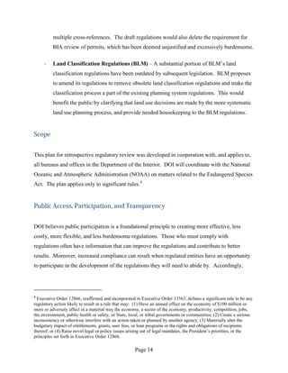 multiple cross-references. The draft regulations would also delete the requirement for
          BIA review of permits, which has been deemed unjustified and excessively burdensome.

     ·    Land Classification Regulations (BLM) – A substantial portion of BLM’s land
          classification regulations have been outdated by subsequent legislation. BLM proposes
          to amend its regulations to remove obsolete land classification regulations and make the
          classification process a part of the existing planning system regulations. This would
          benefit the public by clarifying that land use decisions are made by the more systematic
          land use planning process, and provide needed housekeeping to the BLM regulations.


Scope


This plan for retrospective regulatory review was developed in cooperation with, and applies to,
all bureaus and offices in the Department of the Interior. DOI will coordinate with the National
Oceanic and Atmospheric Administration (NOAA) on matters related to the Endangered Species
Act. The plan applies only to significant rules. 4


Public Access, Participation, and Transparency


DOI believes public participation is a foundational principle to creating more effective, less
costly, more flexible, and less burdensome regulations. Those who must comply with
regulations often have information that can improve the regulations and contribute to better
results. Moreover, increased compliance can result when regulated entities have an opportunity
to participate in the development of the regulations they will need to abide by. Accordingly,




4
  Executive Order 12866, reaffirmed and incorporated in Executive Order 13563, defines a significant rule to be any
regulatory action likely to result in a rule that may: (1) Have an annual effect on the economy of $100 million or
more or adversely affect in a material way the economy, a sector of the economy, productivity, competition, jobs,
the environment, public health or safety, or State, local, or tribal governments or communities; (2) Create a serious
inconsistency or otherwise interfere with an action taken or planned by another agency; (3) Materially alter the
budgetary impact of entitlements, grants, user fees, or loan programs or the rights and obligations of recipients
thereof; or (4) Raise novel legal or policy issues arising out of legal mandates, the President’s priorities, or the
principles set forth in Executive Order 12866.

                                                      Page 14
 
