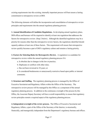 existing requirements into this existing, internally important process will best ensure a lasting
commitment to retrospective review at DOI.


The following elements will define the incorporation and consolidation of retrospective review
principles and requirements into the annual regulatory planning process:


1. Annual Identification of Candidate Regulations. In developing annual regulatory plans,
DOI offices and bureaus will be required to identify at least one regulation that addresses the
factors for retrospective review. (Step 2 below). Although the identified regulations may be a
priority for reasons other than the retrospective review factors, the regulations identified should
squarely address at least one of these factors. This requirement will ensure that retrospective
review quickly becomes a part of DOI’s regulatory culture and remains a lasting priority.


2. Factors for Selecting Rules for Retrospective Review. A regulation is a candidate for
retrospective review within the annual regulatory planning process if it:
       a. Is obsolete due to changes in the law or practice;
       b. Duplicates or conflicts with other rules;
       c. Has not been reviewed in 10 years; or
       d. Is considered burdensome or unnecessarily restrictive based upon public or internal
       comments.


3. Structure and Staffing. The regulatory planning process is managed by the Office of
Executive Secretariat and Regulatory Affairs within the Office of the Secretary. The
retrospective review process will be managed by this Office as a component of the annual
regulatory planning process. In addition to the continuous oversight of the process by this
Office, the Associate Deputy Secretary will have overall responsibility to ensure that regulatory
review principles remain a required aspect of the regulatory planning process.


4. Independent oversight of the review process. The Office of Executive Secretariat and
Regulatory Affairs, a part of the Office of the Secretary of the Interior, is structurally,
financially, and managerially independent from the Department’s regulatory bureaus and offices.


                                               Page 17
 