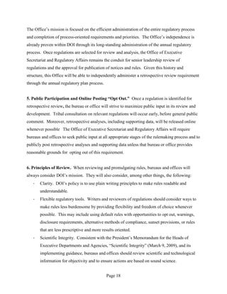 The Office’s mission is focused on the efficient administration of the entire regulatory process
and completion of process-oriented requirements and priorities. The Office’s independence is
already proven within DOI through its long-standing administration of the annual regulatory
process. Once regulations are selected for review and analysis, the Office of Executive
Secretariat and Regulatory Affairs remains the conduit for senior leadership review of
regulations and the approval for publication of notices and rules. Given this history and
structure, this Office will be able to independently administer a retrospective review requirement
through the annual regulatory plan process.


5. Public Participation and Online Posting “Opt Out.” Once a regulation is identified for
retrospective review, the bureau or office will strive to maximize public input in its review and
development. Tribal consultation on relevant regulations will occur early, before general public
comment. Moreover, retrospective analyses, including supporting data, will be released online
whenever possible The Office of Executive Secretariat and Regulatory Affairs will require
bureaus and offices to seek public input at all appropriate stages of the rulemaking process and to
publicly post retrospective analyses and supporting data unless that bureau or office provides
reasonable grounds for opting out of this requirement.


6. Principles of Review. When reviewing and promulgating rules, bureaus and offices will
always consider DOI’s mission. They will also consider, among other things, the following:
   ·   Clarity. DOI’s policy is to use plain writing principles to make rules readable and
       understandable.
   ·   Flexible regulatory tools. Writers and reviewers of regulations should consider ways to
       make rules less burdensome by providing flexibility and freedom of choice whenever
       possible. This may include using default rules with opportunities to opt out, warnings,
       disclosure requirements, alternative methods of compliance, sunset provisions, or rules
       that are less prescriptive and more results oriented.
   ·   Scientific Integrity. Consistent with the President’s Memorandum for the Heads of
       Executive Departments and Agencies, “Scientific Integrity” (March 9, 2009), and its
       implementing guidance, bureaus and offices should review scientific and technological
       information for objectivity and to ensure actions are based on sound science.


                                              Page 18
 