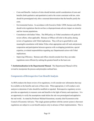 ·   Costs and Benefits. Analysis of rules should include careful consideration of costs and
       benefits (both qualitative and quantitative) and to the extent consistent with law, rules
       should be promulgated only after a reasoned determination that the benefits justify the
       costs.
   ·   Environmental Justice. In accordance with Executive Order 12898, bureaus and offices
       should write regulations that do not have a disproportionate adverse impact on minority
       and low income populations.
   ·   Consultation with Indian Tribes. The DOI policy on Tribal consultation will guide all
       review efforts, when applicable. Bureaus or Offices will refer to this policy during
       review of regulations with Tribal implications. They will act in good faith to seek
       meaningful consultation with Indian Tribes when appropriate and will seek and promote
       cooperation and participation between agencies with overlapping jurisdiction, special
       expertise, or related responsibilities regarding any Departmental action with Tribal
       implications.
   ·   Improving Efficiency. Bureaus and offices should consider how they can make
       regulations more efficient by seeking the greatest benefit at the least cost.


7. Institutionalization in the Departmental Manual. The Departmental Manual will be
revised to incorporate the process and principles outlined here.


Components of Retrospective Cost-Benefit Analysis


As DOI conducts the future review of its regulations, it will consider new information that may
be available on the benefits and costs of these rules. When appropriate, it will conduct a new
analysis to determine if rules should be modified or repealed. Retrospective regulatory review
provides an opportunity to measure costs and benefits in the light of history and experience. It is
an opportunity to verify the assumptions made before the rule was promulgated and applied to
the real world. As stated by Professor Michael Greenstone, recently chief Economist at the
Council of Economic Advisers, “The single greatest problem with the current system is that most
regulations are subject to a cost-benefit analysis only in advance of their implementation. This is



                                              Page 19
 