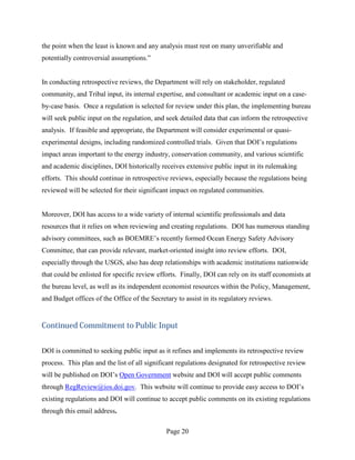 the point when the least is known and any analysis must rest on many unverifiable and
potentially controversial assumptions.”


In conducting retrospective reviews, the Department will rely on stakeholder, regulated
community, and Tribal input, its internal expertise, and consultant or academic input on a case-
by-case basis. Once a regulation is selected for review under this plan, the implementing bureau
will seek public input on the regulation, and seek detailed data that can inform the retrospective
analysis. If feasible and appropriate, the Department will consider experimental or quasi-
experimental designs, including randomized controlled trials. Given that DOI’s regulations
impact areas important to the energy industry, conservation community, and various scientific
and academic disciplines, DOI historically receives extensive public input in its rulemaking
efforts. This should continue in retrospective reviews, especially because the regulations being
reviewed will be selected for their significant impact on regulated communities.


Moreover, DOI has access to a wide variety of internal scientific professionals and data
resources that it relies on when reviewing and creating regulations. DOI has numerous standing
advisory committees, such as BOEMRE’s recently formed Ocean Energy Safety Advisory
Committee, that can provide relevant, market-oriented insight into review efforts. DOI,
especially through the USGS, also has deep relationships with academic institutions nationwide
that could be enlisted for specific review efforts. Finally, DOI can rely on its staff economists at
the bureau level, as well as its independent economist resources within the Policy, Management,
and Budget offices of the Office of the Secretary to assist in its regulatory reviews.


Continued Commitment to Public Input


DOI is committed to seeking public input as it refines and implements its retrospective review
process. This plan and the list of all significant regulations designated for retrospective review
will be published on DOI’s Open Government website and DOI will accept public comments
through RegReview@ios.doi.gov. This website will continue to provide easy access to DOI’s
existing regulations and DOI will continue to accept public comments on its existing regulations
through this email address.

                                              Page 20
 
