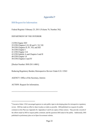 Appendix I6

DOI Request for Information


Federal Register: February 25, 2011 (Volume 76, Number 38)]


DEPARTMENT OF THE INTERIOR


2 CFR Chapter XIV
25 CFR Chapters I, II, III and V, VI, VII
30 CFR Chapters II, IV, VII, and XII
36 CFR Chapter I
41 CFR Chapter 114
43 CFR Subtitle A and Chapters I and II
48 CFR Chapter 14
50 CFR Chapters I and IV

[Docket Number: DOI-2011-0001]


Reducing Regulatory Burden; Retrospective Review Under E.O. 13563


AGENCY: Office of the Secretary, Interior.


ACTION: Request for information.


-----------------------------------------------------------------------




6
    Executive Order 13563 encouraged agencies to seek public input in developing plans for retrospective regulatory
review. DOI has made an effort to share its plan as widely as possible. DOI published two requests for public
comment on this Plan (see Appendix II). Appendices I and II are copies of these notices. They provide a record of
the efforts made by DOI to request public comment, and the questions DOI asked of the public. Additionally, DOI
published its preliminary plan on its Open Government website.


                                                       Page 22
 