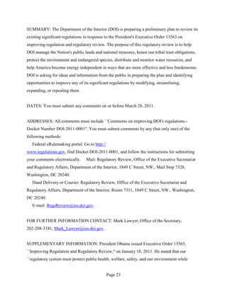 SUMMARY: The Department of the Interior (DOI) is preparing a preliminary plan to review its
existing significant regulations in response to the President's Executive Order 13563 on
improving regulation and regulatory review. The purpose of this regulatory review is to help
DOI manage the Nation's public lands and national treasures, honor our tribal trust obligations,
protect the environment and endangered species, distribute and monitor water resources, and
help America become energy independent in ways that are more effective and less burdensome.
DOI is asking for ideas and information from the public in preparing the plan and identifying
opportunities to improve any of its significant regulations by modifying, streamlining,
expanding, or repealing them.


DATES: You must submit any comments on or before March 28, 2011.


ADDRESSES: All comments must include ``Comments on improving DOI's regulations--
Docket Number DOI-2011-0001''. You must submit comments by any (but only one) of the
following methods:
   Federal eRulemaking portal: Go to http://
www.regulations.gov, find Docket DOI-2011-0001, and follow the instructions for submitting
your comments electronically.    Mail: Regulatory Review, Office of the Executive Secretariat
and Regulatory Affairs, Department of the Interior, 1849 C Street, NW., Mail Stop 7328,
Washington, DC 20240.
   Hand Delivery or Courier: Regulatory Review, Office of the Executive Secretariat and
Regulatory Affairs, Department of the Interior, Room 7311, 1849 C Street, NW., Washington,
DC 20240.
   E-mail: RegsReview@ios.doi.gov.


FOR FURTHER INFORMATION CONTACT: Mark Lawyer, Office of the Secretary,
202-208-3181, Mark_Lawyer@ios.doi.gov.


SUPPLEMENTARY INFORMATION: President Obama issued Executive Order 13563,
``Improving Regulation and Regulatory Review,'' on January 18, 2011. He stated that our
``regulatory system must protect public health, welfare, safety, and our environment while


                                               Page 23
 