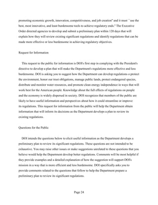 promoting economic growth, innovation, competitiveness, and job creation'' and it must ``use the
best, most innovative, and least burdensome tools to achieve regulatory ends.'' The Executive
Order directed agencies to develop and submit a preliminary plan within 120 days that will
explain how they will review existing significant regulations and identify regulations that can be
made more effective or less burdensome in achieving regulatory objectives.


Request for Information


  This request to the public for information is DOI's first step in complying with the President's
directive to develop a plan that will make the Department's regulations more effective and less
burdensome. DOI is asking you to suggest how the Department can develop regulations o protect
the environment, honor our trust obligations, manage public lands, protect endangered species,
distribute and monitor water resources, and promote clean energy independence in ways that will
work best for the American people. Knowledge about the full effects of regulations on people
and the economy is widely dispersed in society. DOI recognizes that members of the public are
likely to have useful information and perspectives about how it could streamline or improve
its regulations. This request for information from the public will help the Department obtain
information that will inform its decisions as the Department develops a plan to review its
existing regulations.


Questions for the Public


  DOI intends the questions below to elicit useful information as the Department develops a
preliminary plan to review its significant regulations. These questions are not intended to be
exhaustive. You may raise other issues or make suggestions unrelated to these questions that you
believe would help the Department develop better regulations. Comments will be most helpful if
they provide examples and a detailed explanation of how the suggestion will support DOI's
mission in a way that is more efficient and less burdensome. DOI specifically asks you to
provide comments related to the questions that follow to help the Department prepare a
preliminary plan to review its significant regulations.




                                              Page 24
 
