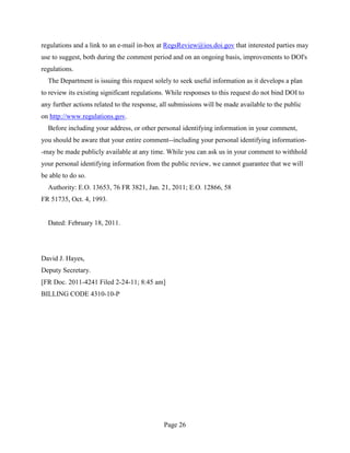 regulations and a link to an e-mail in-box at RegsReview@ios.doi.gov that interested parties may
use to suggest, both during the comment period and on an ongoing basis, improvements to DOI's
regulations.
  The Department is issuing this request solely to seek useful information as it develops a plan
to review its existing significant regulations. While responses to this request do not bind DOI to
any further actions related to the response, all submissions will be made available to the public
on http://www.regulations.gov.
  Before including your address, or other personal identifying information in your comment,
you should be aware that your entire comment--including your personal identifying information-
-may be made publicly available at any time. While you can ask us in your comment to withhold
your personal identifying information from the public review, we cannot guarantee that we will
be able to do so.
  Authority: E.O. 13653, 76 FR 3821, Jan. 21, 2011; E.O. 12866, 58
FR 51735, Oct. 4, 1993.


  Dated: February 18, 2011.




David J. Hayes,
Deputy Secretary.
[FR Doc. 2011-4241 Filed 2-24-11; 8:45 am]
BILLING CODE 4310-10-P




                                             Page 26
 