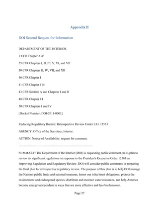 Appendix II

DOI Second Request for Information

DEPARTMENT OF THE INTERIOR

2 CFR Chapter XIV

25 CFR Chapters I, II, III, V, VI, and VII

30 CFR Chapters II, IV, VII, and XII

36 CFR Chapter I

41 CFR Chapter 114

43 CFR Subtitle A and Chapters I and II

48 CFR Chapter 14

50 CFR Chapters I and IV

[Docket Number; DOI-2011-0001]


Reducing Regulatory Burden; Retrospective Review Under E.O. 13563

AGENCY: Office of the Secretary, Interior.

ACTION: Notice of Availability, request for comment.

-----------------------------------------------------------------------

SUMMARY: The Department of the Interior (DOI) is requesting public comment on its plan to
review its significant regulations in response to the President's Executive Order 13563 on
Improving Regulation and Regulatory Review. DOI will consider public comments in preparing
the final plan for retrospective regulatory review. The purpose of this plan is to help DOI manage
the Nation's public lands and national treasures, honor our tribal trust obligations, protect the
environment and endangered species, distribute and monitor water resources, and help America
become energy independent in ways that are more effective and less burdensome.

                                                     Page 27
 