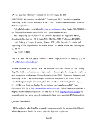 DATES: You must submit any comments on or before August 10, 2011.

ADDRESSES: All comments must include ``Comments on DOI's Plan for Retrospective
Regulatory Review--Docket Number DOI-2011-0001''. You must submit comments by any of
the following methods:
   Federal eRulemaking portal: Go to http://www.regulations.gov, find Docket DOI-2011-0001,
and follow the instructions for submitting your comments electronically.
   Mail: Regulatory Review, Office of the Executive Secretariat and Regulatory Affairs,
Department of the Interior, 1849 C Street, NW., Mail Stop 7328, Washington, DC 20240.
   Hand Delivery or Courier: Regulatory Review, Office of the Executive Secretariat and
Regulatory Affairs, Department of the Interior, Room 7311, 1849 C Street, NW., Washington,
DC 20240.
   Fax: (202) 219-2100.


FOR FURTHER INFORMATION CONTACT: Mark Lawyer, Office of the Secretary, 202-208-
3181, Mark_Lawyer@ios.doi.gov.


SUPPLEMENTARY INFORMATION: DOI published a notice on February 25, 2011, asking
the public for ideas and information as it prepared a preliminary plan for retrospective regulatory
review to comply with President Obama's Executive Order 13563, ``Improving Regulation and
Regulatory Review.'' DOI received helpful information in response to this request, which it
considered in preparing the preliminary plan. DOI published a preliminary plan on May 18,
2011. DOI is now finalizing the plan. The preliminary plan is available on DOI's Open
Government Web site at: http://www.doi.gov/open/regsreview/. This Web site provides links to
the plan, the Department's regulations, and an e-mail in-box at RegsReview@ios.doi.gov that
interested parties may use to suggest, on an ongoing basis, improvements to DOI's regulations.


Questions for the Public


  DOI specifically asks the public to provide comments related to the questions that follow to
help the Department finalize the plan to review its significant regulations.


                                              Page 28
 