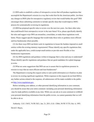 (1) DOI seeks to establish a culture of retrospective review that will produce regulations that
accomplish the Department's mission in a way that works best for the American public. Are there
any changes to DOI's plan for retrospective regulatory review that would further this goal? DOI
encourages those submitting comments to include specific ideas that would improve DOI's
process for systematically reviewing its regulations.
  (2) DOI has proposed specific rules to review over the next two years. Are there other rules
that could benefit from retrospective review in the near future? If so, please specifically identify
the rules and suggest ways DOI can streamline, consolidate, or make these regulations work
better. Please suggest specific language that would make these rules or guidance more efficient
and less burdensome where possible.
  (3) Are there ways DOI can better scale its regulations to lessen the burdens imposed on small
entities within the existing statutory requirements? Please identify any specific regulations that,
under the applicable laws, could exempt small entities or provide more flexible or less
burdensome requirements.
  (4) Are DOI regulations and guidance written in language that is clear and easy to understand?
Please identify specific regulations and guidance that are good candidates for a plain language
re-write.
  (5) What are some suggestions that DOI can use to assure that its regulations promote its
mission in ways that are most efficient and least burdensome?
  The Department is issuing this request solely to seek useful information as it finalizes its plan
to review its existing significant regulations. While responses to this request do not bind DOI to
any further actions related to the response, all submissions will be made available to the public
on http://www.regulations.gov.
  Before including your address, or other personal identifying information in your comment,
you should be aware that your entire comment--including your personal identifying information-
-may be made publicly available at any time. While you can ask us in your comment to withhold
your personal identifying information from the public review, we cannot guarantee that we will
be able to do so.

  Authority: E.O. 13653, 76 FR 3821, Jan. 21, 2011; E.O. 12866, 58 FR 51735, Oct. 4, 1993.

David J. Hayes,


                                              Page 29
 
