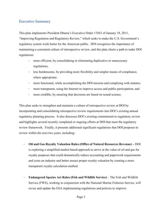 Executive Summary


This plan implements President Obama’s Executive Order 13563 of January 18, 2011,
“Improving Regulation and Regulatory Review,” which seeks to make the U.S. Government’s
regulatory system work better for the American public. DOI recognizes the importance of
maintaining a consistent culture of retrospective review, and this plan charts a path to make DOI
regulations:
       ·   more efficient, by consolidating or eliminating duplicative or unnecessary
           regulations;
       ·   less burdensome, by providing more flexibility and simpler means of compliance,
           where appropriate;
       ·   more functional, while accomplishing the DOI mission and complying with statutes;
       ·   more transparent, using the Internet to improve access and public participation; and
       ·   more credible, by ensuring that decisions are based on sound science.


This plan seeks to strengthen and maintain a culture of retrospective review at DOI by
incorporating and consolidating retrospective review requirements into DOI’s existing annual
regulatory planning process. It also discusses DOI’s existing commitment to regulatory review
and highlights several recently completed or ongoing efforts at DOI that meet the regulatory
review framework. Finally, it presents additional significant regulations that DOI proposes to
review within the next two years, including:


   ·   Oil and Gas Royalty Valuation Rules (Office of Natural Resources Revenue) – DOI
       is exploring a simplified market-based approach to arrive at the value of oil and gas for
       royalty purposes that could dramatically reduce accounting and paperwork requirements
       and costs on industry and better ensure proper royalty valuation by creating a more
       transparent royalty calculation method.


   ·   Endangered Species Act Rules (Fish and Wildlife Service) – The Fish and Wildlife
       Service (FWS), working in conjunction with the National Marine Fisheries Service, will
       revise and update the ESA implementing regulations and policies to improve

                                               Page 3
 