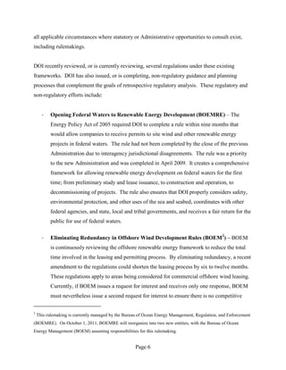 all applicable circumstances where statutory or Administrative opportunities to consult exist,
including rulemakings.


DOI recently reviewed, or is currently reviewing, several regulations under these existing
frameworks. DOI has also issued, or is completing, non-regulatory guidance and planning
processes that complement the goals of retrospective regulatory analysis. These regulatory and
non-regulatory efforts include:


      ·   Opening Federal Waters to Renewable Energy Development (BOEMRE) – The
          Energy Policy Act of 2005 required DOI to complete a rule within nine months that
          would allow companies to receive permits to site wind and other renewable energy
          projects in federal waters. The rule had not been completed by the close of the previous
          Administration due to interagency jurisdictional disagreements. The rule was a priority
          to the new Administration and was completed in April 2009. It creates a comprehensive
          framework for allowing renewable energy development on federal waters for the first
          time; from preliminary study and lease issuance, to construction and operation, to
          decommissioning of projects. The rule also ensures that DOI properly considers safety,
          environmental protection, and other uses of the sea and seabed, coordinates with other
          federal agencies, and state, local and tribal governments, and receives a fair return for the
          public for use of federal waters.

      ·   Eliminating Redundancy in Offshore Wind Development Rules (BOEM 2) – BOEM
          is continuously reviewing the offshore renewable energy framework to reduce the total
          time involved in the leasing and permitting process. By eliminating redundancy, a recent
          amendment to the regulations could shorten the leasing process by six to twelve months.
          These regulations apply to areas being considered for commercial offshore wind leasing.
          Currently, if BOEM issues a request for interest and receives only one response, BOEM
          must nevertheless issue a second request for interest to ensure there is no competitive

2
    This rulemaking is currently managed by the Bureau of Ocean Energy Management, Regulation, and Enforcement
(BOEMRE). On October 1, 2011, BOEMRE will reorganize into two new entities, with the Bureau of Ocean
Energy Management (BOEM) assuming responsibilities for this rulemaking.


                                                     Page 6
 
