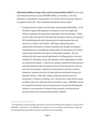 ·   Modernizing Offshore Energy Safety and Environmental Rules (BSEE 3) In the wake
          of the Deepwater Horizon oil spill, BOEMRE (BSEE as of October 1, 2011) has
          undertaken a comprehensive reorganization of its structure and revised major aspects of
          its regulatory framework. These completed and ongoing reforms include:

               o Emergency Review, Report to the President, and Immediate Rulemaking – At the
                   President’s request, DOI undertook an emergency review of its applicable
                   offshore regulations and requirements immediately after the spill began. Within
                   several weeks of the spill and with input from third-party scientists and engineers,
                   DOI identified potential safety enhancements for implementation that were
                   delivered in a report to the President. DOI began implementing these
                   enhancements immediately, issuing new guidance and, through an emergency
                   rulemaking process, promulgating a drilling safety rule that makes several safety
                   enhancements identified in the report to the President mandatory. The new
                   drilling safety rule requires permit applications for drilling projects to meet new
                   standards for well-design, casing, and cementing, and be independently certified
                   by a professional engineer. Under the new guidance, deepwater drilling operators
                   must demonstrate that they are prepared to deal with the potential for a blowout
                   and worst-case discharge. Operators are also required to provide a corporate
                   compliance statement and review of subsea blowout containment resources for
                   deepwater drilling. Under these changes, deepwater operators must now
                   demonstrate - in advance of drilling a well - that they have a plan and the systems
                   available to deal with a deepwater blowout should one occur. BOEMRE will also
                   be coming forward shortly with an advanced notice of proposed rulemaking that
                   addresses a next generation of enhanced safety measures, including blowout
                   preventer features and testing and drilling safety standards.




3
    This rulemaking is currently managed by the Bureau of Ocean Energy Management, Regulation, and Enforcement
(BOEMRE). On October 1, 2011, BOEMRE will reorganize into two new entities, with the Bureau of Safety and
Environmental Enforcement (BSEE) assuming responsibilities for this rulemaking.


                                                     Page 8
 
