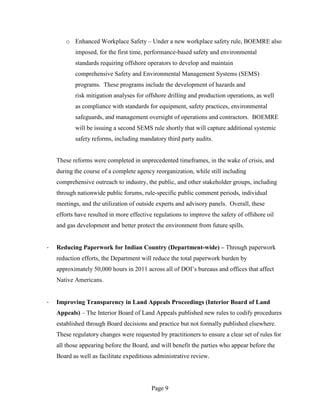 o Enhanced Workplace Safety – Under a new workplace safety rule, BOEMRE also
           imposed, for the first time, performance-based safety and environmental
           standards requiring offshore operators to develop and maintain
           comprehensive Safety and Environmental Management Systems (SEMS)
           programs. These programs include the development of hazards and
           risk mitigation analyses for offshore drilling and production operations, as well
           as compliance with standards for equipment, safety practices, environmental
           safeguards, and management oversight of operations and contractors. BOEMRE
           will be issuing a second SEMS rule shortly that will capture additional systemic
           safety reforms, including mandatory third party audits.


    These reforms were completed in unprecedented timeframes, in the wake of crisis, and
    during the course of a complete agency reorganization, while still including
    comprehensive outreach to industry, the public, and other stakeholder groups, including
    through nationwide public forums, rule-specific public comment periods, individual
    meetings, and the utilization of outside experts and advisory panels. Overall, these
    efforts have resulted in more effective regulations to improve the safety of offshore oil
    and gas development and better protect the environment from future spills.


·   Reducing Paperwork for Indian Country (Department-wide) – Through paperwork
    reduction efforts, the Department will reduce the total paperwork burden by
    approximately 50,000 hours in 2011 across all of DOI’s bureaus and offices that affect
    Native Americans.


·   Improving Transparency in Land Appeals Proceedings (Interior Board of Land
    Appeals) – The Interior Board of Land Appeals published new rules to codify procedures
    established through Board decisions and practice but not formally published elsewhere.
    These regulatory changes were requested by practitioners to ensure a clear set of rules for
    all those appearing before the Board, and will benefit the parties who appear before the
    Board as well as facilitate expeditious administrative review.




                                          Page 9
 