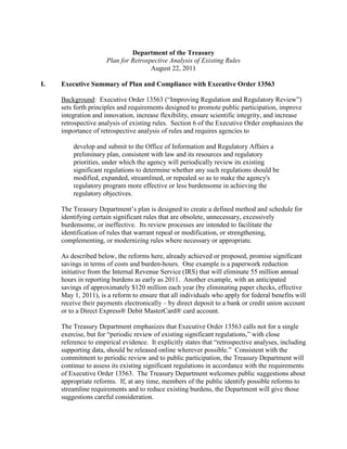 Department of the Treasury
                      Plan for Retrospective Analysis of Existing Rules
                                      August 22, 2011

I.   Executive Summary of Plan and Compliance with Executive Order 13563

     Background: Executive Order 13563 (“Improving Regulation and Regulatory Review”)
     sets forth principles and requirements designed to promote public participation, improve
     integration and innovation, increase flexibility, ensure scientific integrity, and increase
     retrospective analysis of existing rules. Section 6 of the Executive Order emphasizes the
     importance of retrospective analysis of rules and requires agencies to

         develop and submit to the Office of Information and Regulatory Affairs a
         preliminary plan, consistent with law and its resources and regulatory
         priorities, under which the agency will periodically review its existing
         significant regulations to determine whether any such regulations should be
         modified, expanded, streamlined, or repealed so as to make the agency's
         regulatory program more effective or less burdensome in achieving the
         regulatory objectives.

     The Treasury Department’s plan is designed to create a defined method and schedule for
     identifying certain significant rules that are obsolete, unnecessary, excessively
     burdensome, or ineffective. Its review processes are intended to facilitate the
     identification of rules that warrant repeal or modification, or strengthening,
     complementing, or modernizing rules where necessary or appropriate.

     As described below, the reforms here, already achieved or proposed, promise significant
     savings in terms of costs and burden-hours. One example is a paperwork reduction
     initiative from the Internal Revenue Service (IRS) that will eliminate 55 million annual
     hours in reporting burdens as early as 2011. Another example, with an anticipated
     savings of approximately $120 million each year (by eliminating paper checks, effective
     May 1, 2011), is a reform to ensure that all individuals who apply for federal benefits will
     receive their payments electronically – by direct deposit to a bank or credit union account
     or to a Direct Express® Debit MasterCard® card account.

     The Treasury Department emphasizes that Executive Order 13563 calls not for a single
     exercise, but for “periodic review of existing significant regulations,” with close
     reference to empirical evidence. It explicitly states that “retrospective analyses, including
     supporting data, should be released online wherever possible.” Consistent with the
     commitment to periodic review and to public participation, the Treasury Department will
     continue to assess its existing significant regulations in accordance with the requirements
     of Executive Order 13563. The Treasury Department welcomes public suggestions about
     appropriate reforms. If, at any time, members of the public identify possible reforms to
     streamline requirements and to reduce existing burdens, the Department will give those
     suggestions careful consideration.
 