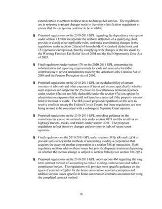 extend certain exceptions to these taxes to disregarded entities. The regulations
    are in response to recent changes made to the entity classification regulations to
    ensure that the exceptions continue to be available.

§   Proposed regulations on the 2010-2011 GPL regarding the dependency exemption
    under section 152 that incorporate the uniform definition of a qualifying child,
    provide or clarify other applicable rules, and make coordinating changes in the
    regulations under sections 2 (head of household), 63 (standard deduction), and
    151 (personal exemptions), thereby complying with changes in the law made by
    the Working Families Tax Relief Act of 2004 and the Gulf Opportunity Zone Act
    of 2005.

§   Final regulations under section 170 on the 2010-2011 GPL concerning the
    substantiation and reporting requirements for cash and noncash charitable
    contributions to reflect amendments made by the American Jobs Creation Act of
    2004 and the Pension Protection Act of 2006.

§   Proposed regulations on the 2010-2011 GPL on the deductibility of certain
    investment advisory and other expenses of trusts and estates, specifically whether
    such expenses are subject to the 2% floor for miscellaneous itemized expenses
    under section 67(a) or are fully deductible under the section 67(e) exception for
    administration expenses that would not have been incurred if the property was not
    held in the trust or estate. The IRS issued proposed regulations in this area to
    resolve conflicts among the Federal Circuit Courts, but those regulations are now
    being revised to be consistent with a subsequent Supreme Court opinion.

§   Proposed regulations on the 2010-2011 GPL providing guidance on the
    manufacturers excise tax on truck tires under section 4071 and the retail tax on
    highway tractors, trucks, and trailers under section 4051. The proposed
    regulations reflect statutory changes and revisions in light of recent court
    opinions.

§   Final regulations on the 2010-2011 GPL under sections 381(c)(4) and (c)(5) to
    provide consistency in the methods of accounting used by a corporation that
    acquires the assets of another corporation in a section 381(a) transaction. Both
    regulatory sections address these issues but provide disparate treatment depending
    on whether the method change is subject to section 381(c)(4) or section 381(c)(5).

§   Proposed regulations on the 2010-2011 GPL under section 460 regarding the long
    term contract method of accounting to reduce existing controversies and reduce
    compliance burden. The regulations will provide more specific guidance on the
    types of contracts eligible for the home construction contract exemption and
    address various issues specific to home construction contracts accounted for using
    the completed contract method.




                                     10
 