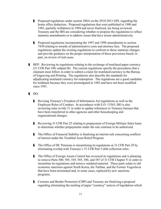 §   Proposed regulations under section 280A on the 2010-2011 GPL regarding the
        home office deduction. Proposed regulations that were published in 1980 and
        1983, partially withdrawn in 1994 and never finalized, are being reviewed.
        Treasury and the IRS are considering whether re-propose the regulations to reflect
        statutory amendments or to address issues that have arisen administratively.

    §   Proposed regulations incorporating the 1997 and 1998 amendments to section
        7430 relating to awards of administrative costs and attorney fees. The proposed
        regulations update the existing regulations to conform to those statutory changes
        and provide guidance on the proper interpretation of those provisions based, in
        part, on review of real cases.

§   BEP: Reviewing its regulations relating to the exchange of mutilated paper currency
    (31 CFR Part 100, subpart B). The current regulations specify the procedures that a
    claimant must follow in order to submit a claim for mutilated currency to the Bureau
    of Engraving and Printing. The regulations also describe the standards for
    adjudicating mutilated currency for redemption. The regulations are a good candidate
    for lookback because they were promulgated in 1982 and have not been modified
    since 1991.

§   DO:

    §   Revising Treasury’s Freedom of Information Act regulations as well as the
        Employee Rules of Conduct. In accordance with E.O. 13563, DO is also
        reviewing rules in title 31 in order to update references to Treasury bureaus that
        have been transferred to other agencies and other housekeeping and
        organizational changes.

    §   Reviewing 31 CFR Part 25 relating to prepayment of Foreign Military Sales loans
        to determine whether prepayments under the rule continue to be authorized.

    §   The Office of Financial Stability is finalizing an interim rule concerning conflicts
        of interest under the Troubled Asset Relief Program.

    §   The Office of DC Pensions is streamlining its regulations at 31 CFR Part 29 by
        eliminating overlap with Treasury’s 31 CFR Part 5 debt collection rules.

    §   The Office of Foreign Assets Control has reviewed its regulations and is planning
        to remove Parts 500, 505, 545, 585, 586, and 587 of 31 CFR Chapter V in order to
        streamline its regulations and remove outdated material. These parts relate to old
        economic sanctions against North Korea, the Taliban, and the Former Yugoslavia
        that have been terminated and, in some cases, replaced by new sanctions
        programs.

    §   Customs and Border Protection (CBP) and Treasury are finalizing a proposal
        regarding eliminating the mailing of paper “courtesy” notices of liquidation which

                                         11
 