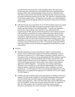 provide informal, advanced notice of the liquidation date to the importers of
        record whose entry summaries are electronically filed in the Automated Broker
        Interface (ABI), while maintaining paper notices for all non-ABI filed entries.
        This effort to proceed only electronically will streamline the notification process
        and reduce printing and mailing costs for CBP. The ABI filer is already provided
        an electronic courtesy notice. All importers will be able to view their liquidation
        reports electronically through the enhanced Automated Commercial Environment
        (ACE) portal.

    §   CBP and Treasury has reviewed Part 24 of 19 CFR and further propose to expand
        the number of ways that CBP will accept the payment of duties, taxes, fees,
        interest and other charges by the importing public. Currently, the regulations
        provide that credit or charge cards, which have been authorized by the
        Commissioner of CBP, may be used for the payment of non-commercial entries.
        CBP would like to expand this for certain commercial entries and also for the
        non-entry related fees, such as but not limited to, transponders, decals, broker
        examination, intellectual property and quarterly harbor maintenance fees. Under
        the proposal, CBP will also set the maximum amounts for charge or credit card
        transactions on commercial entries so that it aligns with section 920(b)(3) of the
        Consumer Financial Protection Act of 2010. The proposal would assist CBP in
        improving customer service and financial management and facilitate the overall
        entry process.

§   FinCEN:

    §   Identified regulations in need of amendment to adapt to evolving industry
        practice, such as redefining the money services business definitions; received
        comments in response to its 31 CFR Chapter X proposal to identify unclear or
        inconsistent rules; currently reviewing and updating all FAQs relating to currency
        transaction reporting. FinCEN anticipates that this effort will provide it with
        insights needed to amend certain of its regulations so that they are more in line
        with current business practices, which could, in turn, lead to a more efficient
        application of BSA obligations. Consequently, any resulting rulemakings,
        informed as they would be by a more nuanced understanding of how specific
        industries operate, would have the potential to reduce compliance costs and
        burden hours. 31 CFR Chapter X refers to the transfer and reorganization of the
        Bank Secrecy Act regulations that appeared at 31 CFR Part 103 to a new chapter,
        31 CFR Chapter X.

    §   FinCEN will work to finalize interim rules (pending the availability of resources).
        Initially, FinCEN intends to finalize its anti-money laundering (AML) program
        rules for mutual funds and AML program regulations for dealers in precious
        metals, stones and jewels. There were three other rules issued in 2002 following
        the USA PATRIOT Act that were issued as interim final rules for expediency
        sake: the AML program rules for financial institutions, money services
        businesses, and operators of a credit card system. The USA PATRIOT Act

                                         12
 