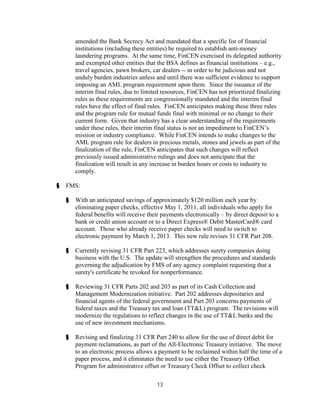 amended the Bank Secrecy Act and mandated that a specific list of financial
        institutions (including these entities) be required to establish anti-money
        laundering programs. At the same time, FinCEN exercised its delegated authority
        and exempted other entities that the BSA defines as financial institutions – e.g.,
        travel agencies, pawn brokers, car dealers -- in order to be judicious and not
        unduly burden industries unless and until there was sufficient evidence to support
        imposing an AML program requirement upon them. Since the issuance of the
        interim final rules, due to limited resources, FinCEN has not prioritized finalizing
        rules as these requirements are congressionally mandated and the interim final
        rules have the effect of final rules. FinCEN anticipates making these three rules
        and the program rule for mutual funds final with minimal or no change to their
        current form. Given that industry has a clear understanding of the requirements
        under these rules, their interim final status is not an impediment to FinCEN’s
        mission or industry compliance. While FinCEN intends to make changes to the
        AML program rule for dealers in precious metals, stones and jewels as part of the
        finalization of the rule, FinCEN anticipates that such changes will reflect
        previously issued administrative rulings and does not anticipate that the
        finalization will result in any increase in burden hours or costs to industry to
        comply.

§   FMS:

    §   With an anticipated savings of approximately $120 million each year by
        eliminating paper checks, effective May 1, 2011, all individuals who apply for
        federal benefits will receive their payments electronically – by direct deposit to a
        bank or credit union account or to a Direct Express® Debit MasterCard® card
        account. Those who already receive paper checks will need to switch to
        electronic payment by March 1, 2013. This new rule revises 31 CFR Part 208.

    §   Currently revising 31 CFR Part 223, which addresses surety companies doing
        business with the U.S. The update will strengthen the procedures and standards
        governing the adjudication by FMS of any agency complaint requesting that a
        surety's certificate be revoked for nonperformance.

    §   Reviewing 31 CFR Parts 202 and 203 as part of its Cash Collection and
        Management Modernization initiative. Part 202 addresses depositaries and
        financial agents of the federal government and Part 203 concerns payments of
        federal taxes and the Treasury tax and loan (TT&L) program. The revisions will
        modernize the regulations to reflect changes in the use of TT&L banks and the
        use of new investment mechanisms.

    §   Revising and finalizing 31 CFR Part 240 to allow for the use of direct debit for
        payment reclamations, as part of the All-Electronic Treasury initiative. The move
        to an electronic process allows a payment to be reclaimed within half the time of a
        paper process, and it eliminates the need to use either the Treasury Offset
        Program for administrative offset or Treasury Check Offset to collect check

                                         13
 