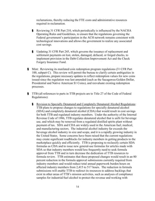reclamations, thereby reducing the FTE costs and administrative resources
        required in reclamation.

    §   Reviewing 31 CFR Part 210, which periodically is influenced by the NACHA
        Operating Rules and Guidelines, to ensure that the regulations governing the
        Federal government’s participation in the ACH network remains consistent with
        technological innovations and allows the government to realize any associated
        cost savings.

    §   Updating 31 CFR Part 245, which governs the issuance of replacement and
        settlement payments on lost, stolen, damaged, defaced, or forged checks, to
        implement provision in the Debt Collection Improvement Act and the Check
        Forgery Insurance Fund.

§   Mint: Reviewing its mutilated coin redemption program regulations (31 CFR Part
    100, subpart C). This review will permit the bureau to clarify certain ambiguities in
    the regulations, prepare necessary updates to reflect redemption values for new coins
    issued since the regulation was last amended (such as the Sacagawea Golden Dollar,
    Presidential and Native American $1 Coins), and reevaluate existing redemption
    processes.

§   TTB (all references to parts in TTB projects are to Title 27 of the Code of Federal
    Regulations):

    §   Revision to Specially Denatured and Completely Denatured Alcohol Regulations:
        TTB plans to propose changes to regulations for specially denatured alcohol
        (SDA) and completely denatured alcohol (CDA) that would result in cost savings
        for both TTB and regulated industry members. Under the authority of the Internal
        Revenue Code of 1986, TTB regulates denatured alcohol that is unfit for beverage
        use, and which may be removed from a regulated distilled spirits plant without
        payment of tax. SDA and CDA are widely used in the American fuel, medical,
        and manufacturing sectors. The industrial alcohol industry far exceeds the
        beverage alcohol industry in size and scope, and it is a rapidly growing industry in
        the United States. Some concerns have been raised that the current regulations
        may create significant roadblocks for industry members in getting products to the
        marketplace quickly and efficiently. TTB is proposing to reclassify certain SDA
        formulas as CDA and to issue new general-use formulas for articles made with
        SDA so that industry members would less frequently need to seek formula
        approval from TTB and in turn decrease the dedication of TTB resources to
        formula review. TTB estimates that these proposed changes would result in an 80
        percent reduction in the formula approval submissions currently required from
        industry members and would reduce total annual paperwork burden hours on
        affected industry members from 2,415 to 517 hours. The reduction in formula
        submissions will enable TTB to redirect its resources to address backlogs that
        exist in other areas of TTB’s mission activities, such as analyses of compliance
        samples for industrial/fuel alcohol to protect the revenue and working with

                                         14
 