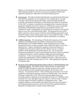 industry to test and approve new and more environmentally friendly denaturants.
    Other proposed changes would remove unnecessary regulatory burdens and
    update the regulations to align them with current industry practice.

§   Serving Facts: The Federal Alcohol Administration Act and the Internal Revenue
    Code authorize regulations for the labeling of wine, distilled spirits, and malt
    beverages, which should, among other things, ensure that labels provide the
    consumer with adequate information as to the identity and quality of the product.
    In July 2007, in response to a petition for rulemaking from a consumer advocacy
    group and comments received in response to a 2005 advance notice of proposed
    rulemaking, TTB published a proposed rule concerning the inclusion of a
    statement of calories, carbohydrates, fat, and protein per serving in a serving facts
    panel on wine, beer, and distilled spirits labels. The proposed rule also invited
    public comments on the extension of alcohol content labeling requirements to all
    alcohol beverages, which currently apply only to some alcohol beverages. TTB is
    continuing to evaluate the cost burden to industry and benefits to consumers.

§   CHIPRA Final Rule: The rulemaking will finalize the temporary rule to amend
    regulations promulgated under the Children’s Health Insurance Program
    Reauthorization Act of 2009 (CHIPRA), which included provisions to help
    prevent the diversion of tobacco products and to collect the tobacco excise taxes
    rightfully due. Congress mandated the regulation of processed tobacco to
    strengthen the enforcement authority for the Federal excise tax on tobacco
    products, which significantly increased under the Act. The Act provides
    enforcement mechanisms to assist in preventing the diversion of tobacco materials
    to illegal manufacturers, and the regulations implement these enforcement
    mechanisms. A three year temporary rule was published in June of 2009; to
    continue the implementation of these CHIPRA provisions, a final rule must be
    published by June 2012 consistent with 26 U.S.C. 7805 regarding the expiration
    of temporary rules.

§   Revisions to the Labeling Requirements (Parts 4 (Wine), 5 (Distilled Spirits), and
    7 (Malt Beverages)): The Federal Alcohol Administration Act requires that
    alcohol beverages introduced in interstate or foreign commerce have a label
    issued and approved under regulations prescribed by the Secretary of the
    Treasury. In connection with E.O. 13563, TTB has near-term plans to revise the
    regulations concerning the approval of labels for distilled spirits, wine, and malt
    beverages to reduce the cost to TTB of reviewing and approving an ever-
    increasing number of applications for label approval (well over 130,000 per year).
    Currently, the review and approval process requires a staff of at least 13 people
    for the pre-approval of labels in addition to management review. These
    regulatory changes, to be developed with industry input, also have the intent of
    accelerating the approval process, which will result in the regulated industries
    being able to bring products to market without undue delay.




                                     15
 