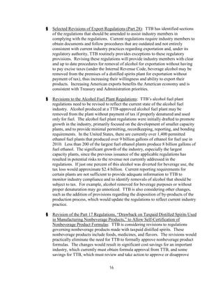 §   Selected Revisions of Export Regulations (Part 28): TTB has identified sections
    of the regulations that should be amended to assist industry members in
    complying with the regulations. Current regulations require industry members to
    obtain documents and follow procedures that are outdated and not entirely
    consistent with current industry practices regarding exportation and, under its
    regulatory authority, TTB routinely provides exceptions to these regulatory
    provisions. Revising these regulations will provide industry members with clear
    and up to date procedures for removal of alcohol for exportation without having
    to pay excise taxes (under the Internal Revenue Code, beverage alcohol may be
    removed from the premises of a distilled spirits plant for exportation without
    payment of tax), thus increasing their willingness and ability to export their
    products. Increasing American exports benefits the American economy and is
    consistent with Treasury and Administration priorities.

§   Revisions to the Alcohol Fuel Plant Regulations: TTB’s alcohol fuel plant
    regulations need to be revised to reflect the current state of the alcohol fuel
    industry. Alcohol produced at a TTB-approved alcohol fuel plant may be
    removed from the plant without payment of tax if properly denatured and used
    only for fuel. The alcohol fuel plant regulations were initially drafted to promote
    growth in the industry, primarily focused on the development of smaller capacity
    plants, and to provide minimal permitting, recordkeeping, reporting, and bonding
    requirements. In the United States, there are currently over 1,400 permitted
    ethanol fuel plants that produced over 9 billion gallons of ethanol for fuel use in
    2010. Less than 200 of the largest fuel ethanol plants produce 8 billion gallons of
    fuel ethanol. The significant growth of the industry, especially the largest
    capacity plants, since the previous issuance of the applicable regulations has
    resulted in potential risks to the revenue not currently addressed in the
    regulations. If just one percent of this alcohol was diverted for beverage use, the
    tax loss would approximate $2.4 billion. Current reporting requirements for
    certain plants are not sufficient to provide adequate information to TTB to
    monitor industry compliance and to identify removals of alcohol that should be
    subject to tax. For example, alcohol removed for beverage purposes or without
    proper denaturation may go unnoticed. TTB is also considering other changes,
    such as the addition of provisions regarding the disposition of by-products of the
    production process, which would update the regulations to reflect current industry
    practice.

§   Revision of the Part 17 Regulations, “Drawback on Taxpaid Distilled Spirits Used
    in Manufacturing Nonbeverage Products,” to Allow Self-Certification of
    Nonbeverage Product Formulas: TTB is considering revisions to regulations
    governing nonbeverage products made with taxpaid distilled spirits. These
    nonbeverage products include foods, medicines, and flavors. The revisions would
    practically eliminate the need for TTB to formally approve nonbeverage product
    formulas. The changes would result in significant cost savings for an important
    industry, which currently must obtain formula approval from TTB, and some
    savings for TTB, which must review and take action to approve or disapprove

                                    16
 