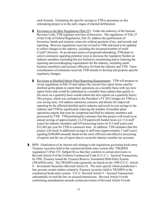 each formula. Estimating the specific savings to TTB is premature as this
        rulemaking project is in the early stages of internal deliberation.

    §   Revisions to the Beer Regulations (Part 25): Under the authority of the Internal
        Revenue Code, TTB regulates activities at breweries. The regulations of Title 27
        of the Code of Federal Regulations, Part 25, address the qualification of
        breweries, bonds and taxation, removals without payment of tax, and records and
        reporting. Brewery regulations were last revised in 1986 and need to be updated
        to reflect changes to the industry, including the increased number of small
        (“craft”) brewers. In an advance notice of proposed rulemaking, TTB plans to
        solicit comments regarding potential ways to decrease the regulatory burden on
        industry members (including but not limited to streamlining and/or reducing the
        reporting and recordkeeping requirements for the industry, including small
        business members) and increase efficiency for both the industry and TTB. Upon
        consideration of comments received, TTB intends to develop and propose specific
        regulatory changes.

    §   Revisions to Distilled Spirits Plant Reporting Requirements: TTB will propose to
        revise regulations in Part 19 and replace the current four report forms used by
        distilled spirits plants to report their operations on a monthly basis with two new
        report forms that would be submitted on a monthly basis (plants that qualify to
        file taxes on a quarterly basis would submit the new reports on a quarterly basis).
        This project, which was included in the President’s FY 2012 budget for TTB as a
        cost saving item, will address numerous concerns and desires for improved
        reporting by the affected distilled spirits industry and result in cost savings to the
        industry and TTB by significantly reducing the number of monthly plant
        operations reports that must be completed and filed by industry members and
        processed by TTB. TTB preliminarily estimates that this project will result in an
        annual savings of approximately 23,218 paperwork burden hours (or 11.6 staff
        years) for industry members and 629 processing hours (or 0.3 staff years) and
        $12,442 per year for TTB in contractor time. In addition, TTB estimates that this
        project will result in additional savings in staff time (approximately 3 staff years)
        equaling $300,000 annually based on the more efficient and effective processing
        of reports and the use of report data to reconcile industry member tax accounts.

§   BPD: Finalization of an interim rule relating to the regulations governing book-entry
    Treasury securities held in the commercial book-entry system (the “TRADES
    regulations”) (Part 357, Subpart B) so that they conform to certain provisions in
    Revised Article 9 of the Uniform Commercial Code (U.C.C.) – Secured Transactions.
    In 1996, Treasury issued the Treasury/Reserve Automated Debt-Entry System
    (TRADES) rules. The TRADES rules generally are based on the 1994 U.C.C. Article
    8 – Investment Securities (Revised Article 8). The rules specify which jurisdiction’s
    law governs certain matters related to Treasury securities held in TRADES or the
    commercial book-entry system. U.C.C. Revised Article 9 – Secured Transactions
    substantially revised the law on secured transactions. Revised Article 9 (with
    conforming amendments) amends certain provisions of Revised Article 8 (with

                                          17
 