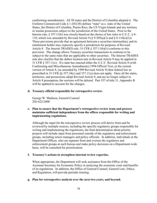 conforming amendments). All 50 states and the District of Columbia adopted it. The
   Uniform Commercial Code § 1-201(38) defines “state” as a state of the United
   States, the District of Columbia, Puerto Rico, the US Virgin Islands and any territory
   or insular possession subject to the jurisdiction of the United States. Prior to the
   Interim rule, § 357.11(b) was closely based on the choice of law rules in U.C.C. § 8-
   110, which was amended by Revised Article 9 (§ 9-305(a)(3) and § 8-110(e)(1)).
   These provisions provide that an agreement between a securities intermediary and its
   entitlement holder may expressly specify a jurisdiction for purposes of Revised
   Article 8. The Interim TRADES rule, 31 CFR § 357.11(b)(1) conforms to this
   provision. The change allows Treasury securities transactions to continue to be
   subject to the same rules that are applicable to other securities. The Interim TRADES
   rule also clarifies that the debtor location rule in Revised Article 9 may be applied in
   31 CFR § 357.11(c). If a state has enacted either the U.C.C. Revised Article 8 (with
   Conforming and Miscellaneous Amendments) 1994 Official Text, or the current
   version of Article 8, (as amended by 1999 Revised Article 9) then federal law as
   prescribed in 31 CFR §§ 357.10(c) and 357.11(e) does not apply. Once all the states,
   territories, and possessions adopt Revised Article 9, and are no longer subject to
   Article 8 preemption, the sections will be deleted. Part 357 of title 31, Appendix B
   will be updated to account for the changes.

d. Treasury official responsible for retrospective review.

   George W. Madison, General Counsel
   202-622-2000

e. Plan to ensure that the Department’s retrospective review team and process
   maintains sufficient independence from the offices responsible for writing and
   implementing regulations.

   Although the input for the retrospective review process will derive from and be
   reviewed by multiple sources, including the specific regulatory groups responsible for
   writing and implementing the regulations, the final determination about priority
   projects will include input from personnel outside of the regulatory and enforcement
   groups, including senior managers and policy officials. In addition, individuals at the
   Department Offices, who are separate from and oversee the regulatory and
   enforcement groups at each bureau and make policy decisions on a Department-wide
   basis, will be consulted for prioritization.

f. Treasury’s actions to strengthen internal review expertise.

   When appropriate, the Department will seek assistance from the Office of the
   Assistant Secretary for Economic Policy in analyzing the economic costs and benefits
   of its regulations. In addition, the Office of General Counsel, General Law, Ethics,
   and Regulation, will provide periodic training.

g. Plan for retrospective analysis over the next two years, and beyond.

                                        18
 