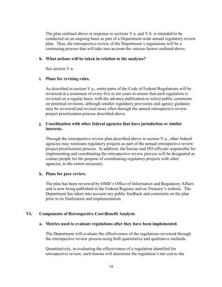 The plan outlined above in response to sections V.a. and V.b. is intended to be
         conducted on an ongoing basis as part of a Department-wide annual regulatory review
         plan. Thus, the retrospective review of the Department’s regulations will be a
         continuing process that will take into account the various factors outlined above.

      h. What actions will be taken in relation to the analyses?

         See section V.a.

      i. Plans for revising rules.

         As described in section V.a., entire parts of the Code of Federal Regulations will be
         reviewed at a minimum of every five to ten years to ensure that each regulation is
         revisited on a regular basis, with the advance publication to solicit public comments
         on potential revisions, although smaller regulatory provisions and agency guidance
         may be reviewed and revised more often through the annual retrospective review
         project prioritization process described above.

      j. Coordination with other federal agencies that have jurisdiction or similar
         interests.

         Through the retrospective review plan described above in section V.a., other federal
         agencies may nominate regulatory projects as part of the annual retrospective review
         project prioritization process. In addition, the bureau and DO officials responsible for
         implementing and coordinating the retrospective review process will be designated as
         contact people for the purpose of coordinating regulatory projects with other
         agencies, to the extent necessary.

      k. Plans for peer review.

         The plan has been reviewed by OMB’s Office of Information and Regulatory Affairs
         and is now being published in the Federal Register and on Treasury’s website. The
         Department has taken into account any public feedback and comments on the plan
         prior to its finalization and implementation.


VI.   Components of Retrospective Cost-Benefit Analysis

      a. Metrics used to evaluate regulations after they have been implemented.

         The Department will evaluate the effectiveness of the regulations reviewed through
         the retrospective review process using both quantitative and qualitative methods.

         Quantitatively, in evaluating the effectiveness of a regulation identified for
         retrospective review, each bureau will determine the regulation’s net cost to the

                                              19
 