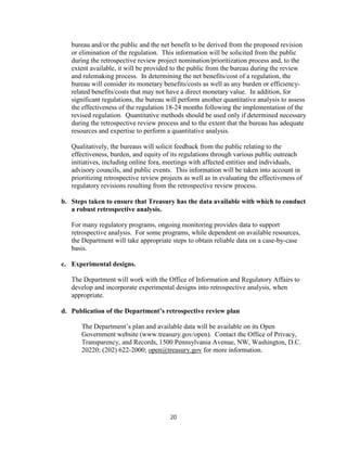 bureau and/or the public and the net benefit to be derived from the proposed revision
   or elimination of the regulation. This information will be solicited from the public
   during the retrospective review project nomination/prioritization process and, to the
   extent available, it will be provided to the public from the bureau during the review
   and rulemaking process. In determining the net benefits/cost of a regulation, the
   bureau will consider its monetary benefits/costs as well as any burden or efficiency-
   related benefits/costs that may not have a direct monetary value. In addition, for
   significant regulations, the bureau will perform another quantitative analysis to assess
   the effectiveness of the regulation 18-24 months following the implementation of the
   revised regulation. Quantitative methods should be used only if determined necessary
   during the retrospective review process and to the extent that the bureau has adequate
   resources and expertise to perform a quantitative analysis.

   Qualitatively, the bureaus will solicit feedback from the public relating to the
   effectiveness, burden, and equity of its regulations through various public outreach
   initiatives, including online fora, meetings with affected entities and individuals,
   advisory councils, and public events. This information will be taken into account in
   prioritizing retrospective review projects as well as in evaluating the effectiveness of
   regulatory revisions resulting from the retrospective review process.

b. Steps taken to ensure that Treasury has the data available with which to conduct
   a robust retrospective analysis.

   For many regulatory programs, ongoing monitoring provides data to support
   retrospective analysis. For some programs, while dependent on available resources,
   the Department will take appropriate steps to obtain reliable data on a case-by-case
   basis.

c. Experimental designs.

   The Department will work with the Office of Information and Regulatory Affairs to
   develop and incorporate experimental designs into retrospective analysis, when
   appropriate.

d. Publication of the Department’s retrospective review plan

      The Department’s plan and available data will be available on its Open
      Government website (www.treasury.gov/open). Contact the Office of Privacy,
      Transparency, and Records, 1500 Pennsylvania Avenue, NW, Washington, D.C.
      20220; (202) 622-2000; open@treasury.gov for more information.




                                        20
 