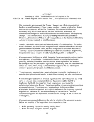 APPENDIX
               Summary of Public Comments Received in Response to the
March 29, 2011 Federal Register Notice and the June 1, 2011 release of the Preliminary Plan


     ·   One commenter recommended that Treasury focus review efforts on minimizing
         burdens on small businesses. Citing a recent regulatory change in federal tax deposit
         coupons, the commenter advised the Department that changes in information
         technology may produce new burdens for small businesses. In addition, the
         commenter encouraged the provision of additional information about new regulatory
         changes. This commenter also encouraged the Department to utilize the Small
         Business Administration’s Office of Advocacy guidance on the Regulatory Flexibility
         Act and to increase outreach to small businesses.

     ·   Another commenter encouraged retrospective review of revenue rulings. According
         to the commenter, because revenue rulings influence taxpayer behavior and are often
         granted deference by federal courts, revenue rulings should fall within the scope of
         Treasury’s request for comments and retrospective review procedures. In particular,
         the commenter raised concerns about Revenue Rulings 2009-13 and 2009-14.

     ·   Commenters provided input on which factors the Department should use in reviewing
         retrospectively its regulations. Recommended factors included reducing burden
         generally, reducing burdens on small businesses, balancing burdens and benefits,
         reviewing detailed and prescriptive regulations, and ensuring rules are consistent with
         statute and sound public policy. One commenter suggested that if a rule requires
         extensive guidance, the program should be reexamined.

     ·   Two commenters suggested that a way to eliminate overlapping requirements is to
         examine jointly issued rules in order to consolidate reporting and other requirements.

     ·   Commenters provided input on Treasury regulations that are working well and could
         serve as a model. One commenter identified the process used by the IRS to
         implement the Health Coverage Tax Credit program as a good model for
         collaboration between the Treasury Department and the private sector to accomplish a
         regulatory initiative. Two commenters suggested that the Employee Plans
         Compliance Resolution System is working well and should also be greatly expanded
         to permit self correction in a much broader range of circumstances. Another
         commenter suggested the Department should consider issuing EPCRS-like rules for
         welfare plans.

     ·   Commenters recommended that specific rules be prioritized for retrospective review.
         Below is a sampling of the suggestions for retrospective review.

         -   Rules governing “retroactive annuity starting dates.”
         -   Rules that affect workplace wellness programs.

                                             21
 