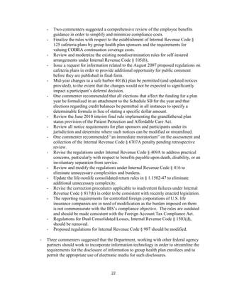 -   Two commenters suggested a comprehensive review of the employee benefits
        guidance in order to simplify and minimize compliance costs.
    -   Finalize the rules with respect to the establishment of Internal Revenue Code §
        125 cafeteria plans by group health plan sponsors and the requirements for
        valuing COBRA continuation coverage costs.
    -   Review and modernize the existing nondiscrimination rules for self-insured
        arrangements under Internal Revenue Code § 105(h),
    -   Issue a request for information related to the August 2007 proposed regulations on
        cafeteria plans in order to provide additional opportunity for public comment
        before they are published in final form.
    -   Mid-year changes to a safe harbor 401(k) plan be permitted (and updated notices
        provided), to the extent that the changes would not be expected to significantly
        impact a participant’s deferral decision.
    -   One commenter recommended that all elections that affect the funding for a plan
        year be formalized in an attachment to the Schedule SB for the year and that
        elections regarding credit balances be permitted in all instances to specify a
        determinable formula in lieu of stating a specific dollar amount.
    -   Review the June 2010 interim final rule implementing the grandfathered plan
        status provision of the Patient Protection and Affordable Care Act.
    -   Review all notice requirements for plan sponsors and participants under its
        jurisdiction and determine where such notices can be modified or streamlined.
    -   One commenter recommended “an immediate moratorium” on the assessment and
        collection of the Internal Revenue Code § 6707A penalty pending retrospective
        review.
    -   Revise the regulations under Internal Revenue Code § 409A to address practical
        concerns, particularly with respect to benefits payable upon death, disability, or an
        involuntary separation from service.
    -   Review and modify the regulations under Internal Revenue Code § 416 to
        eliminate unnecessary complexities and burdens.
    -   Update the life-nonlife consolidated return rules in § 1.1502-47 to eliminate
        additional unnecessary complexity.
    -   Revise the correction procedures applicable to inadvertent failures under Internal
        Revenue Code § 817(h) in order to be consistent with recently enacted legislation.
    -   The reporting requirements for controlled foreign corporations of U.S. life
        insurance companies are in need of modification as the burden imposed on them
        is not commensurate with the IRS’s compliance objective. The rules are outdated
        and should be made consistent with the Foreign Account Tax Compliance Act.
    -   Regulations for Dual Consolidated Losses, Internal Revenue Code § 1503(d),
        should be removed.
    -   Proposed regulations for Internal Revenue Code § 987 should be modified.

·   Three commenters suggested that the Department, working with other federal agency
    partners should work to incorporate information technology in order to streamline the
    requirements for the disclosure of information to group health plan enrollees and to
    permit the appropriate use of electronic media for such disclosures.



                                         22
 