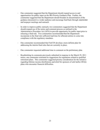 ·   One commenter suggested that the Department should expand access to and
    opportunities for public input on the IRS Priority Guidance Plan. Further, the
    commenter suggested that the Department should broaden its dissemination of the
    guidance document to a wider audience and encourage feed back through stakeholder
    and taxpayer meetings and outreach.

·   In order to improve public outreach, two commenters suggested that the Department
    should expand use of the notice and comment process as outlined in the
    Administrative Procedure Act (APA) to provide opportunity for public input prior to
    releasing a final rule. Two commenters recommended that the Department
    incorporate in the final rule sufficient lead time for affected entities to come into
    compliance with the regulatory mandates.

·   One commenter recommended that FinCEN develop a more definite plan for
    addressing the interim final rules that are currently in place.

·   One commenter requested additional time to comment on the preliminary plan.

·   Resubmitting its comments previously submitted in response to the March 29, 2011
    notice, one commenter reiterated its suggestions for regulations related to qualified
    retirement plans. This commenter suggested priority consideration for the initiative
    regarding lifetime income distributions and relief for sponsors of safe harbor 401(k)
    plans who encounter financial difficulties.




                                        23
 
