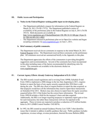III.   Public Access and Participation

       a. Notice in the Federal Register seeking public input on developing plans.

           -   The Department published a request for information in the Federal Register on
               March 28, 2011 (76 FR 17572). The Department published a notice of
               availability of the preliminary plan in the Federal Register on July 6, 2011 (76 FR
               39315). Both documents are available at:
               http://www.regulations.gov/#!docketDetail;dct=FR+PR+N+O+SR;rpp=10;po=0;
               D=TREAS-DO-2011-0003
           -   The Department released its preliminary plan on its Open Gov website and began
               accepting comments via www.regulations.gov on June 1, 2011.

       b. Brief summary of public comments.

           The Department received eleven comments in response to the initial March 28, 2011
           Federal Register notice. The Department received three comments on the preliminary
           plan. All comments received are summarized briefly in the Appendix to this plan.

           The Department appreciates the efforts of the commenters in providing thoughtful
           suggestions and recommendations. Several of the comments have been incorporated
           in this plan including many of the factors recommended for identifying rules for
           review. The comments are available in the electronic docket on
           www.regulations.gov.


IV.    Current Agency Efforts Already Underway Independent of E.O. 13563

       §   The IRS recently issued regulations and is revising Form 1099B, Schedule D and
           Form 1040 to implement a 2008 change in the law that, beginning in 2011, requires
           brokers to report the basis of any equity security acquired after 2010 that is sold
           during the year. The IRS also chose to require brokers to report the date acquired, so
           that taxpayers would have all the information they need to report these transactions
           on Schedule D for 2011. Brokers may also choose to report basis for equity securities
           acquired before 2011 if the broker has the correct basis information. The revised
           Form 1099-B includes a field for the taxpayer’s basis and date acquired.
           Additionally, the IRS is no longer requiring taxpayers to separately report gain or loss
           for each transaction, but rather these transactions will now be reported in the
           aggregate. These revisions are expected to produce a reduction of 55 million burden
           hours in 2011 (OMB Control Number 1545-0074).

       §   In 1992, the IRS created an annual Guidance Priority List (“GPL”) that identifies
           issues that it intends to address in public guidance that year. Public guidance includes
           regulations, revenue rulings, revenue procedures, Internal Revenue Bulletin (IRB)

                                                3
 