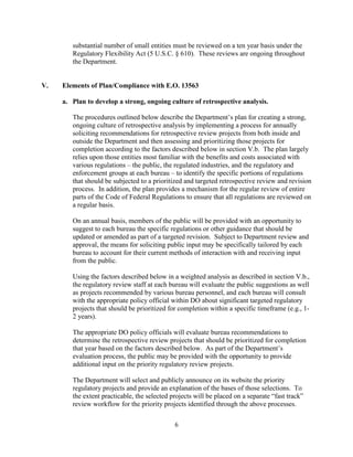 substantial number of small entities must be reviewed on a ten year basis under the
        Regulatory Flexibility Act (5 U.S.C. § 610). These reviews are ongoing throughout
        the Department.


V.   Elements of Plan/Compliance with E.O. 13563

     a. Plan to develop a strong, ongoing culture of retrospective analysis.

        The procedures outlined below describe the Department’s plan for creating a strong,
        ongoing culture of retrospective analysis by implementing a process for annually
        soliciting recommendations for retrospective review projects from both inside and
        outside the Department and then assessing and prioritizing those projects for
        completion according to the factors described below in section V.b. The plan largely
        relies upon those entities most familiar with the benefits and costs associated with
        various regulations – the public, the regulated industries, and the regulatory and
        enforcement groups at each bureau – to identify the specific portions of regulations
        that should be subjected to a prioritized and targeted retrospective review and revision
        process. In addition, the plan provides a mechanism for the regular review of entire
        parts of the Code of Federal Regulations to ensure that all regulations are reviewed on
        a regular basis.

        On an annual basis, members of the public will be provided with an opportunity to
        suggest to each bureau the specific regulations or other guidance that should be
        updated or amended as part of a targeted revision. Subject to Department review and
        approval, the means for soliciting public input may be specifically tailored by each
        bureau to account for their current methods of interaction with and receiving input
        from the public.

        Using the factors described below in a weighted analysis as described in section V.b.,
        the regulatory review staff at each bureau will evaluate the public suggestions as well
        as projects recommended by various bureau personnel, and each bureau will consult
        with the appropriate policy official within DO about significant targeted regulatory
        projects that should be prioritized for completion within a specific timeframe (e.g., 1-
        2 years).

        The appropriate DO policy officials will evaluate bureau recommendations to
        determine the retrospective review projects that should be prioritized for completion
        that year based on the factors described below. As part of the Department’s
        evaluation process, the public may be provided with the opportunity to provide
        additional input on the priority regulatory review projects.

        The Department will select and publicly announce on its website the priority
        regulatory projects and provide an explanation of the bases of those selections. To
        the extent practicable, the selected projects will be placed on a separate “fast track”
        review workflow for the priority projects identified through the above processes.

                                              6
 