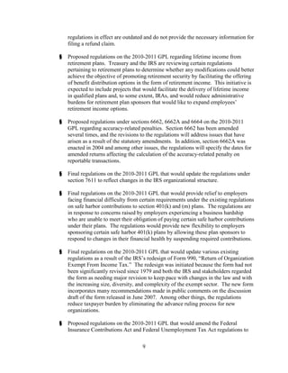 regulations in effect are outdated and do not provide the necessary information for
    filing a refund claim.

§   Proposed regulations on the 2010-2011 GPL regarding lifetime income from
    retirement plans. Treasury and the IRS are reviewing certain regulations
    pertaining to retirement plans to determine whether any modifications could better
    achieve the objective of promoting retirement security by facilitating the offering
    of benefit distribution options in the form of retirement income. This initiative is
    expected to include projects that would facilitate the delivery of lifetime income
    in qualified plans and, to some extent, IRAs, and would reduce administrative
    burdens for retirement plan sponsors that would like to expand employees’
    retirement income options.

§   Proposed regulations under sections 6662, 6662A and 6664 on the 2010-2011
    GPL regarding accuracy-related penalties. Section 6662 has been amended
    several times, and the revisions to the regulations will address issues that have
    arisen as a result of the statutory amendments. In addition, section 6662A was
    enacted in 2004 and among other issues, the regulations will specify the dates for
    amended returns affecting the calculation of the accuracy-related penalty on
    reportable transactions.

§   Final regulations on the 2010-2011 GPL that would update the regulations under
    section 7611 to reflect changes in the IRS organizational structure.

§   Final regulations on the 2010-2011 GPL that would provide relief to employers
    facing financial difficulty from certain requirements under the existing regulations
    on safe harbor contributions to section 401(k) and (m) plans. The regulations are
    in response to concerns raised by employers experiencing a business hardship
    who are unable to meet their obligation of paying certain safe harbor contributions
    under their plans. The regulations would provide new flexibility to employers
    sponsoring certain safe harbor 401(k) plans by allowing these plan sponsors to
    respond to changes in their financial health by suspending required contributions.

§   Final regulations on the 2010-2011 GPL that would update various existing
    regulations as a result of the IRS’s redesign of Form 990, “Return of Organization
    Exempt From Income Tax.” The redesign was initiated because the form had not
    been significantly revised since 1979 and both the IRS and stakeholders regarded
    the form as needing major revision to keep pace with changes in the law and with
    the increasing size, diversity, and complexity of the exempt sector. The new form
    incorporates many recommendations made in public comments on the discussion
    draft of the form released in June 2007. Among other things, the regulations
    reduce taxpayer burden by eliminating the advance ruling process for new
    organizations.

§   Proposed regulations on the 2010-2011 GPL that would amend the Federal
    Insurance Contributions Act and Federal Unemployment Tax Act regulations to

                                     9
 