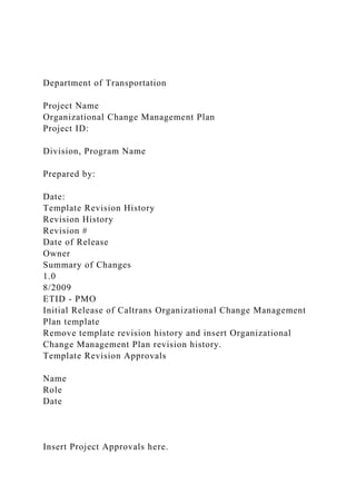 Department of Transportation
Project Name
Organizational Change Management Plan
Project ID:
Division, Program Name
Prepared by:
Date:
Template Revision History
Revision History
Revision #
Date of Release
Owner
Summary of Changes
1.0
8/2009
ETID - PMO
Initial Release of Caltrans Organizational Change Management
Plan template
Remove template revision history and insert Organizational
Change Management Plan revision history.
Template Revision Approvals
Name
Role
Date
Insert Project Approvals here.
 