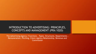 INTRODUCTION TO ADVERTISING: PRINCIPLES,
CONCEPTS AND MANAGEMENT (PRA 1020)
The Advertising Agency: Functions , Types, Structures, Departments ,
Remuneration, Pitching, Client-Agency Relationship, Revenue and
Commission
 