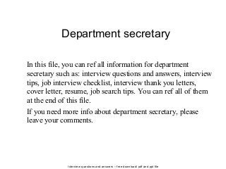 Interview questions and answers – free download/ pdf and ppt file
Department secretary
In this file, you can ref all information for department
secretary such as: interview questions and answers, interview
tips, job interview checklist, interview thank you letters,
cover letter, resume, job search tips. You can ref all of them
at the end of this file.
If you need more info about department secretary, please
leave your comments.
 