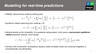 Modelling for real-time predictions
• NOMAD / Social-forces model as starting point:

• Equilibrium relation stemming from model (ai = 0):

• Interpret density as the ‘probability’ of a pedestrian being present, which gives a macroscopic equilibrium
relation (expected velocity), which equals:

• Combine with conservation of pedestrian equation yields complete model, but numerical integration is
computationally very demanding
17
sented by Helbing to derive equilibrium relations for the speed and the direction, given
the desired walking speed and direction, and the speed and direction changes due to
interactions.
2. Microscopic foundations
We start with the anisotropic model of Helbing that describes the acceleration of
pedestrian i as inﬂuence by opponents j:
(1) ~ai =
~v0
i ~vi
⌧i
Ai
X
j
exp

Rij
Bi
· ~nij ·
✓
i + (1 i)
1 + cos ij
2
◆
where Rij denotes the distance between pedestrians i and j, ~nij the unit vector pointing
from pedestrian i to j; ij denotes the angle between the direction of i and the postion
of j; ~vi denotes the velocity. The other terms are all parameters of the model, that will
be introduced later.
In assuming equilibrium conditions, we generally have ~ai = 0. The speed / direction
for which this occurs is given by:
(2) ~vi = ~v0
i ⌧iAi
X
j
exp

Rij
Bi
· ~nij ·
✓
i + (1 i)
1 + cos ij
2
◆
Let us now make the transition to macroscopic interaction modelling. Let ⇢(t, ~x)
denote the density, to be interpreted as the probability that a pedestrian is present on
location ~x at time instant t. Let us assume that all parameters are the same for all
pedestrian in the ﬂow, e.g. ⌧i = ⌧. We then get:
(3) ZZ ✓
||~y ~x||
◆ ✓
1 + cos xy(~v)
◆
~y ~x
We start with the anisotropic model of Helbing that describes the acceleration of
pedestrian i as inﬂuence by opponents j:
(1) ~ai =
~v0
i ~vi
⌧i
Ai
X
j
exp

Rij
Bi
· ~nij ·
✓
i + (1 i)
1 + cos ij
2
◆
where Rij denotes the distance between pedestrians i and j, ~nij the unit vector pointing
from pedestrian i to j; ij denotes the angle between the direction of i and the postion
of j; ~vi denotes the velocity. The other terms are all parameters of the model, that will
be introduced later.
In assuming equilibrium conditions, we generally have ~ai = 0. The speed / direction
for which this occurs is given by:
(2) ~vi = ~v0
i ⌧iAi
X
j
exp

Rij
Bi
· ~nij ·
✓
i + (1 i)
1 + cos ij
2
◆
Let us now make the transition to macroscopic interaction modelling. Let ⇢(t, ~x)
denote the density, to be interpreted as the probability that a pedestrian is present on
location ~x at time instant t. Let us assume that all parameters are the same for all
pedestrian in the ﬂow, e.g. ⌧i = ⌧. We then get:
(3)
~v = ~v0
(~x) ⌧A
ZZ
~y2⌦(~x)
exp
✓
||~y ~x||
B
◆ ✓
+ (1 )
1 + cos xy(~v)
2
◆
~y ~x
||~y ~x||
⇢(t, ~y)d~y
Here, ⌦(~x) denotes the area around the considered point ~x for which we determine the
interactions. Note that:
pedestrian i as inﬂuence by opponents j:
(1) ~ai =
~v0
i ~vi
⌧i
Ai
X
j
exp

Rij
Bi
· ~nij ·
✓
i + (1 i)
1 + cos ij
2
◆
where Rij denotes the distance between pedestrians i and j, ~nij the unit vector pointing
from pedestrian i to j; ij denotes the angle between the direction of i and the postion
of j; ~vi denotes the velocity. The other terms are all parameters of the model, that will
be introduced later.
In assuming equilibrium conditions, we generally have ~ai = 0. The speed / direction
for which this occurs is given by:
(2) ~vi = ~v0
i ⌧iAi
X
j
exp

Rij
Bi
· ~nij ·
✓
i + (1 i)
1 + cos ij
2
◆
Let us now make the transition to macroscopic interaction modelling. Let ⇢(t, ~x)
denote the density, to be interpreted as the probability that a pedestrian is present on
location ~x at time instant t. Let us assume that all parameters are the same for all
pedestrian in the ﬂow, e.g. ⌧i = ⌧. We then get:
(3)
~v = ~v0
(~x) ⌧A
ZZ
~y2⌦(~x)
exp
✓
||~y ~x||
B
◆ ✓
+ (1 )
1 + cos xy(~v)
2
◆
~y ~x
||~y ~x||
⇢(t, ~y)d~y
Here, ⌦(~x) denotes the area around the considered point ~x for which we determine the
interactions. Note that:
(4) cos xy(~v) =
~v
||~v||
·
~y ~x
||~y ~x||
 