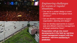 5
Engineering challenges 
for events or regular
situations…
• Can we for a certain design or event
predict if a safety or throughput issue
will occur?
• Can we develop methods to support
organisation, planning and design?
• Can we develop approaches to support
safe and efficient real-time management
of (large) pedestrian flows?
Presentation will go into recent
developments in the field op real-time
crowd management support with key
elements: real-time monitoring &
prediction
 